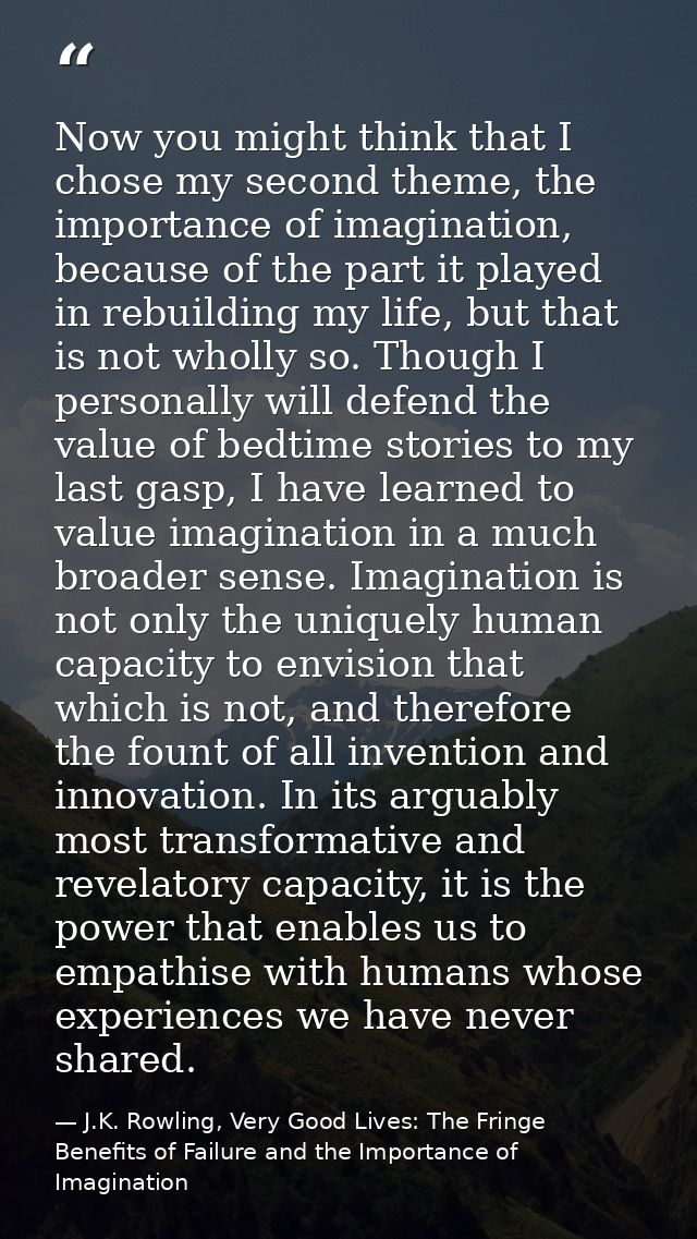 Now you might think that I chose my second theme, the importance of imagination, because of the part it played in rebuil — J.K. Rowling, Very Good Lives: The Fringe Benefits of Failure and the Importance of Imagination