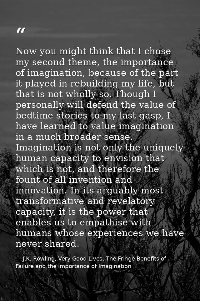 Now you might think that I chose my second theme, the importance of imagination, because of the part it played in rebuil — J.K. Rowling, Very Good Lives: The Fringe Benefits of Failure and the Importance of Imagination