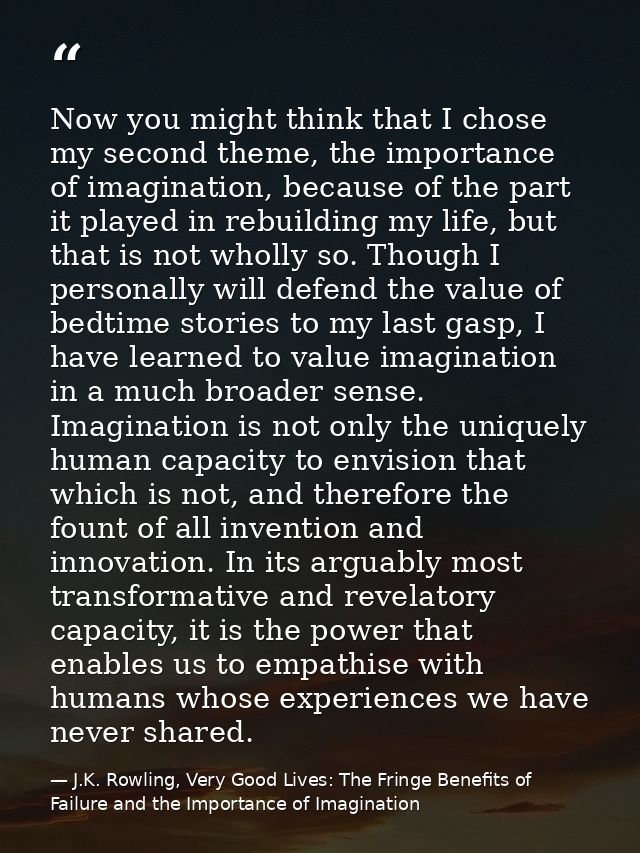 Now you might think that I chose my second theme, the importance of imagination, because of the part it played in rebuil — J.K. Rowling, Very Good Lives: The Fringe Benefits of Failure and the Importance of Imagination