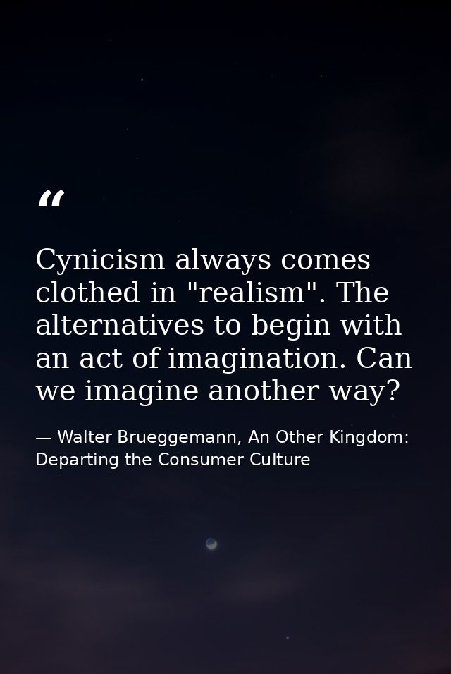 Cynicism always comes clothed in "realism". The alternatives to begin with an act of imagination. Can we imagine another — Walter Brueggemann, An Other Kingdom: Departing the Consumer Culture
