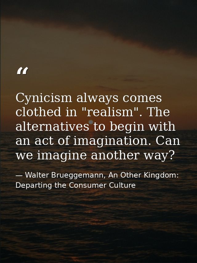 Cynicism always comes clothed in "realism". The alternatives to begin with an act of imagination. Can we imagine another — Walter Brueggemann, An Other Kingdom: Departing the Consumer Culture