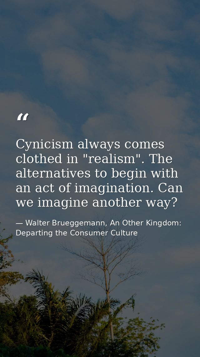 Cynicism always comes clothed in "realism". The alternatives to begin with an act of imagination. Can we imagine another — Walter Brueggemann, An Other Kingdom: Departing the Consumer Culture