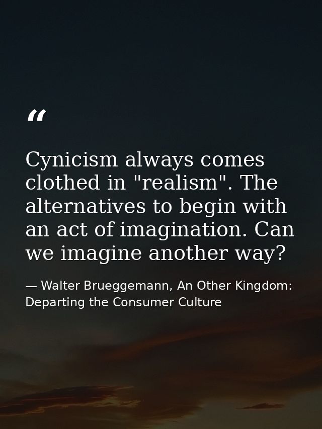 Cynicism always comes clothed in "realism". The alternatives to begin with an act of imagination. Can we imagine another — Walter Brueggemann, An Other Kingdom: Departing the Consumer Culture