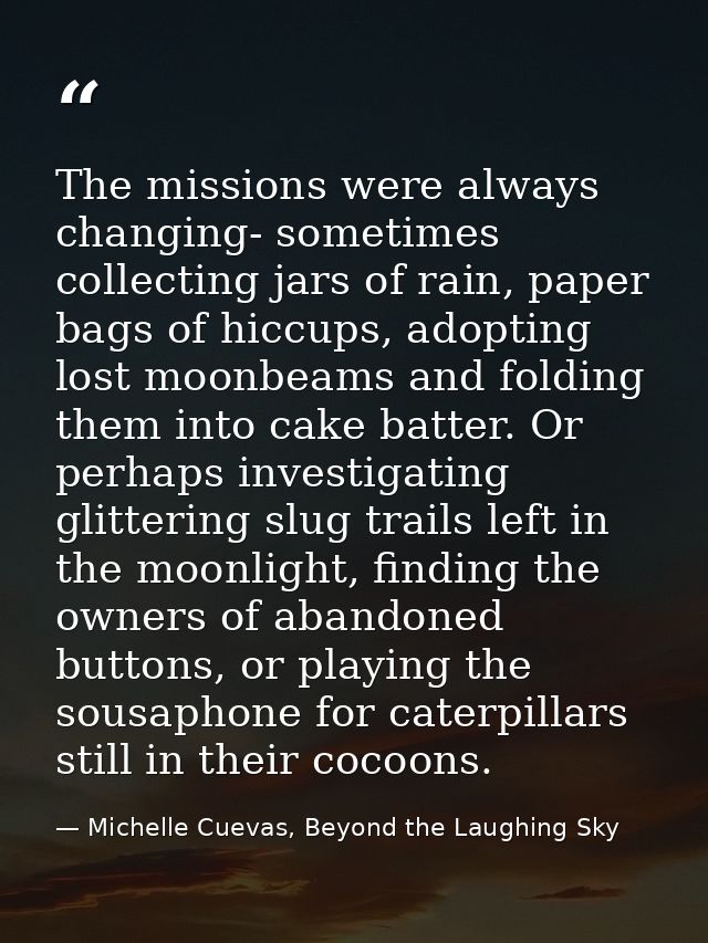 The missions were always changing- sometimes collecting jars of rain, paper bags of hiccups, adopting lost moonbeams and — Michelle Cuevas, Beyond the Laughing Sky