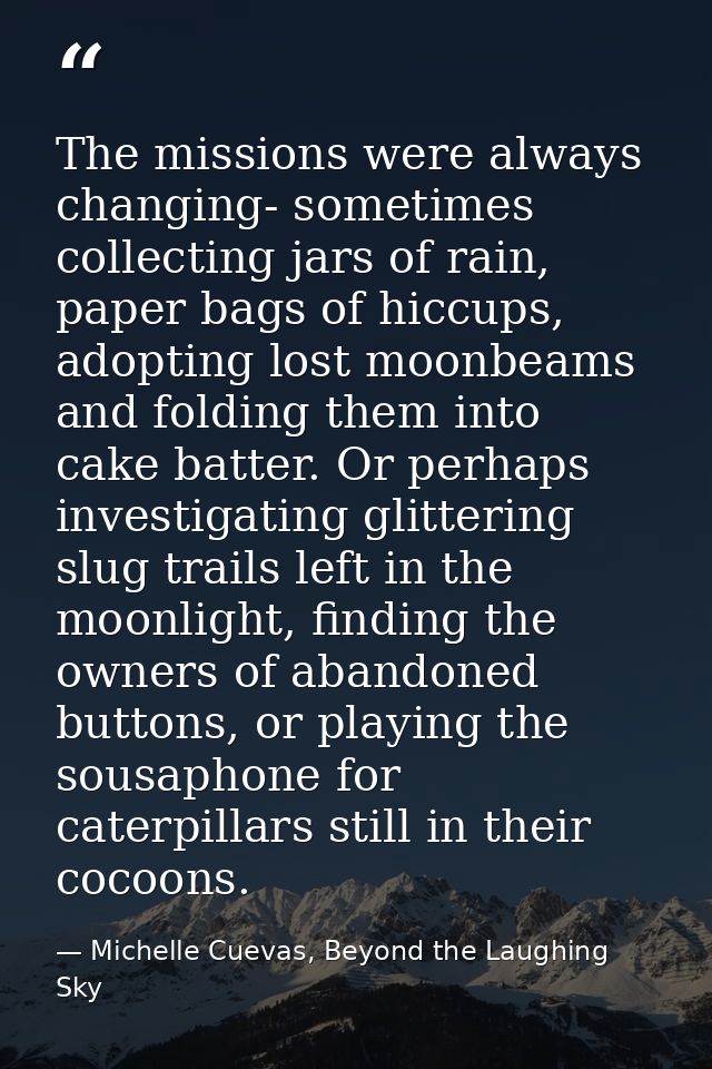 The missions were always changing- sometimes collecting jars of rain, paper bags of hiccups, adopting lost moonbeams and — Michelle Cuevas, Beyond the Laughing Sky