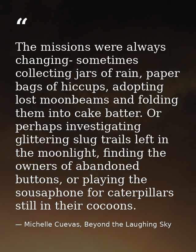 The missions were always changing- sometimes collecting jars of rain, paper bags of hiccups, adopting lost moonbeams and — Michelle Cuevas, Beyond the Laughing Sky