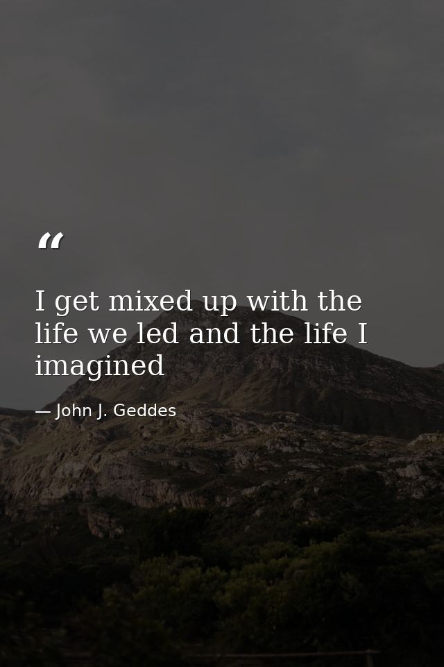 I get mixed up with the life we led and the life I imagined — John J. Geddes