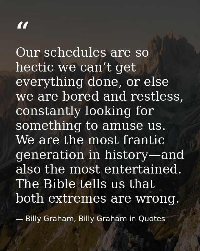 Our schedules are so hectic we can’t get everything done, or else we are bored and restless, constantly looking for some — Billy Graham, Billy Graham in Quotes