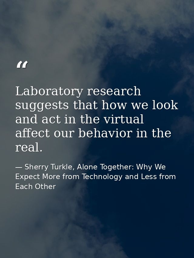 Laboratory research suggests that how we look and act in the virtual affect our behavior in the real. — Sherry Turkle, Alone Together: Why We Expect More from Technology and Less from Each Other