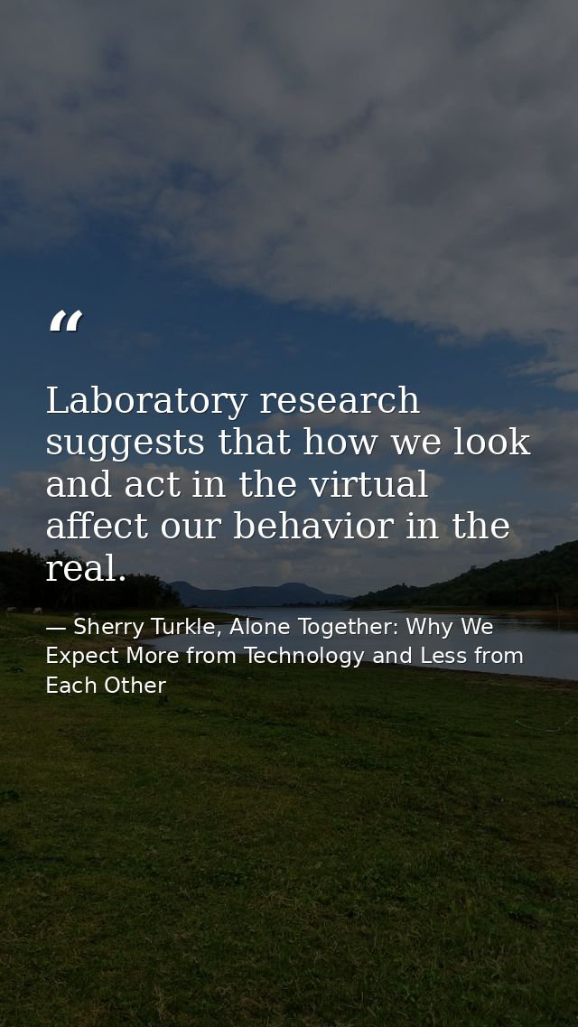 Laboratory research suggests that how we look and act in the virtual affect our behavior in the real. — Sherry Turkle, Alone Together: Why We Expect More from Technology and Less from Each Other
