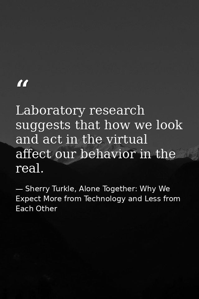 Laboratory research suggests that how we look and act in the virtual affect our behavior in the real. — Sherry Turkle, Alone Together: Why We Expect More from Technology and Less from Each Other