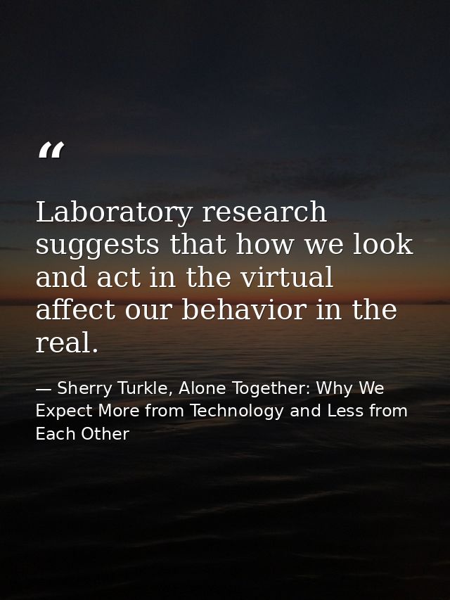 Laboratory research suggests that how we look and act in the virtual affect our behavior in the real. — Sherry Turkle, Alone Together: Why We Expect More from Technology and Less from Each Other