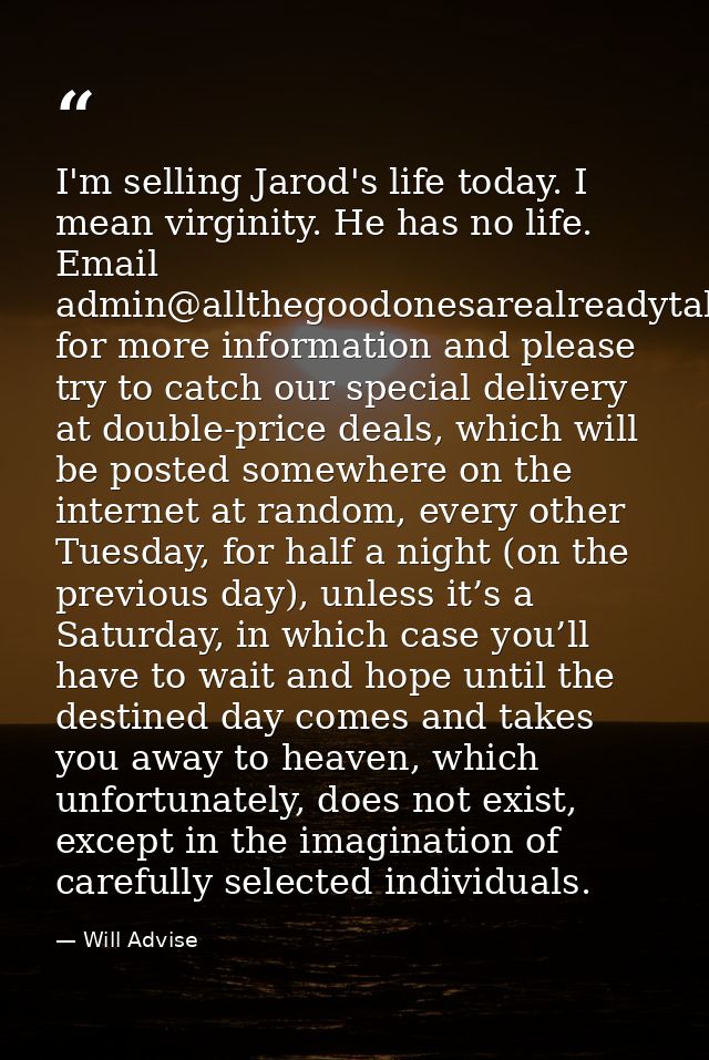 I'm selling Jarod's life today. I mean virginity. He has no life. Email admin@allthegoodonesarealreadytaken.com for more — Will Advise