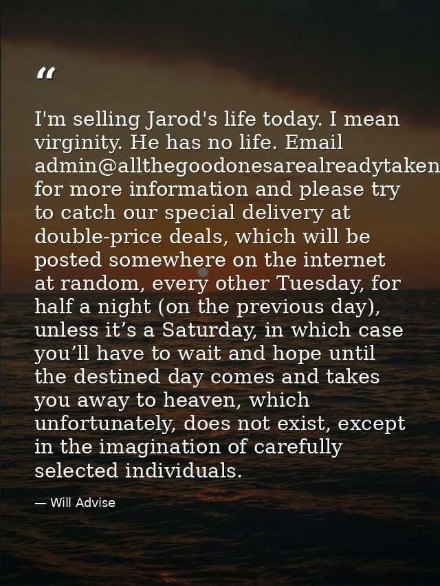 I'm selling Jarod's life today. I mean virginity. He has no life. Email admin@allthegoodonesarealreadytaken.com for more — Will Advise