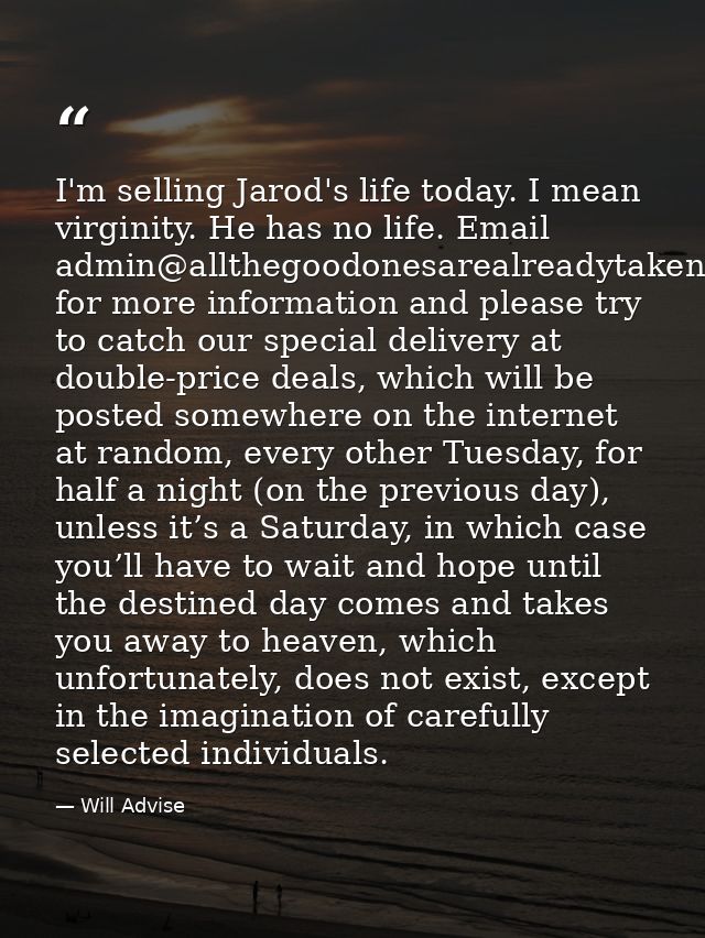 I'm selling Jarod's life today. I mean virginity. He has no life. Email admin@allthegoodonesarealreadytaken.com for more — Will Advise