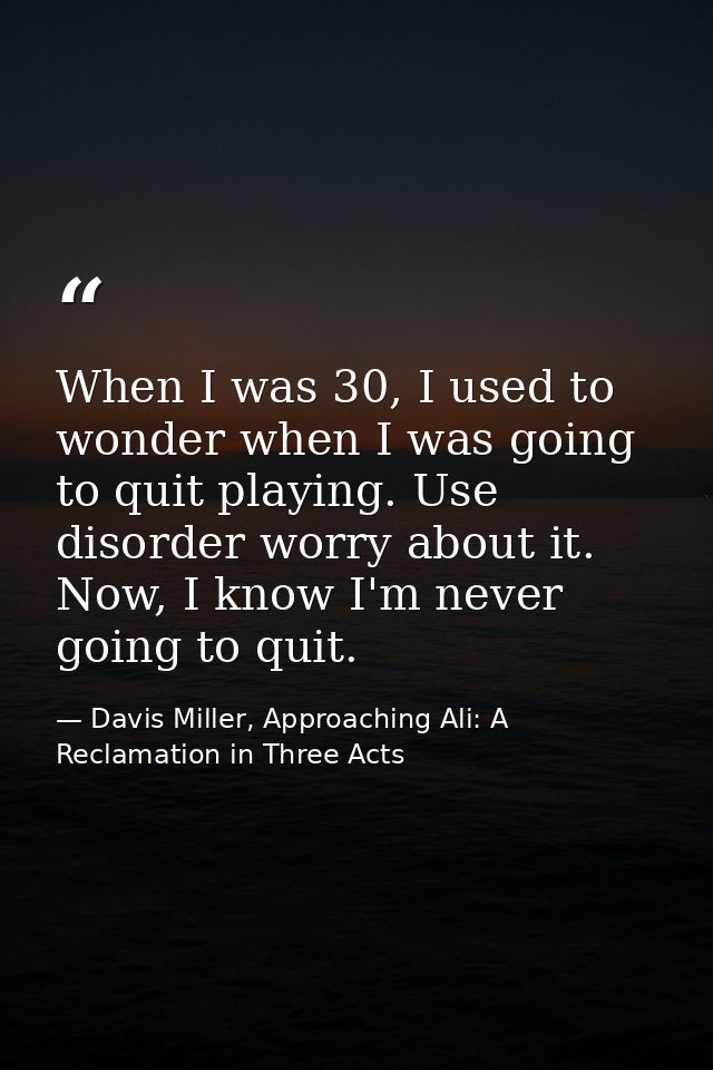 When I was 30, I used to wonder when I was going to quit playing. Use disorder worry about it. Now, I know I'm never goi — Davis Miller, Approaching Ali: A Reclamation in Three Acts