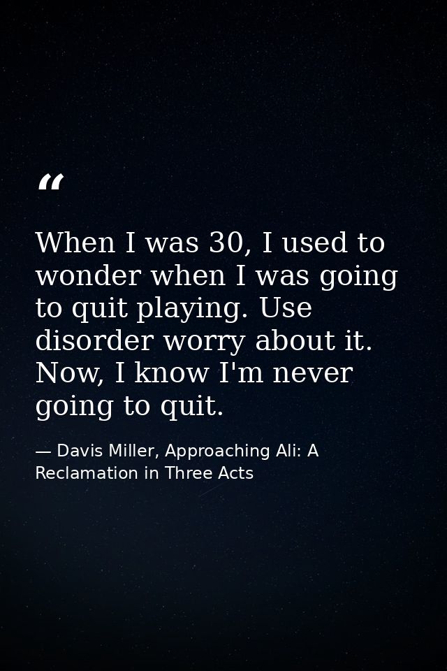 When I was 30, I used to wonder when I was going to quit playing. Use disorder worry about it. Now, I know I'm never goi — Davis Miller, Approaching Ali: A Reclamation in Three Acts