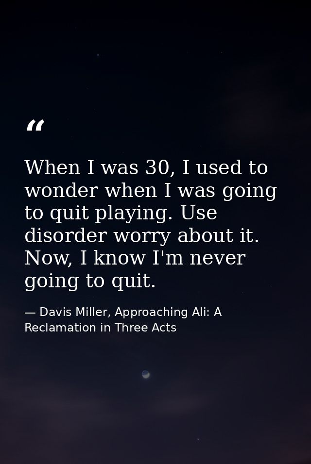 When I was 30, I used to wonder when I was going to quit playing. Use disorder worry about it. Now, I know I'm never goi — Davis Miller, Approaching Ali: A Reclamation in Three Acts