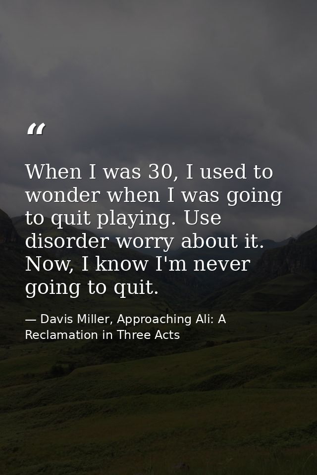 When I was 30, I used to wonder when I was going to quit playing. Use disorder worry about it. Now, I know I'm never goi — Davis Miller, Approaching Ali: A Reclamation in Three Acts