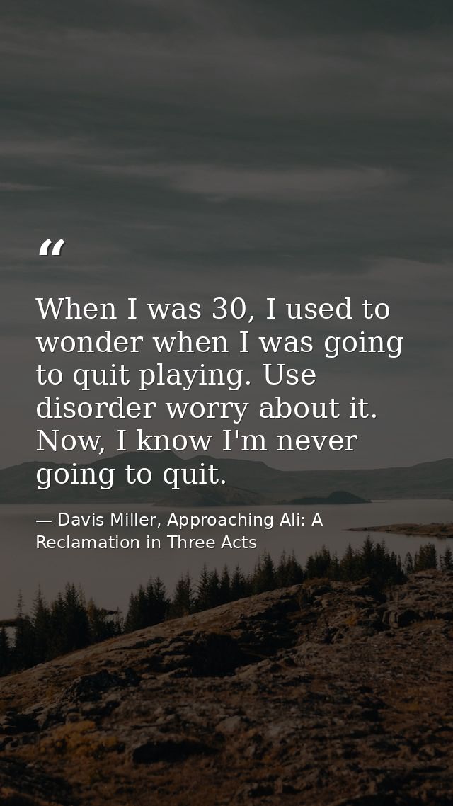 When I was 30, I used to wonder when I was going to quit playing. Use disorder worry about it. Now, I know I'm never goi — Davis Miller, Approaching Ali: A Reclamation in Three Acts