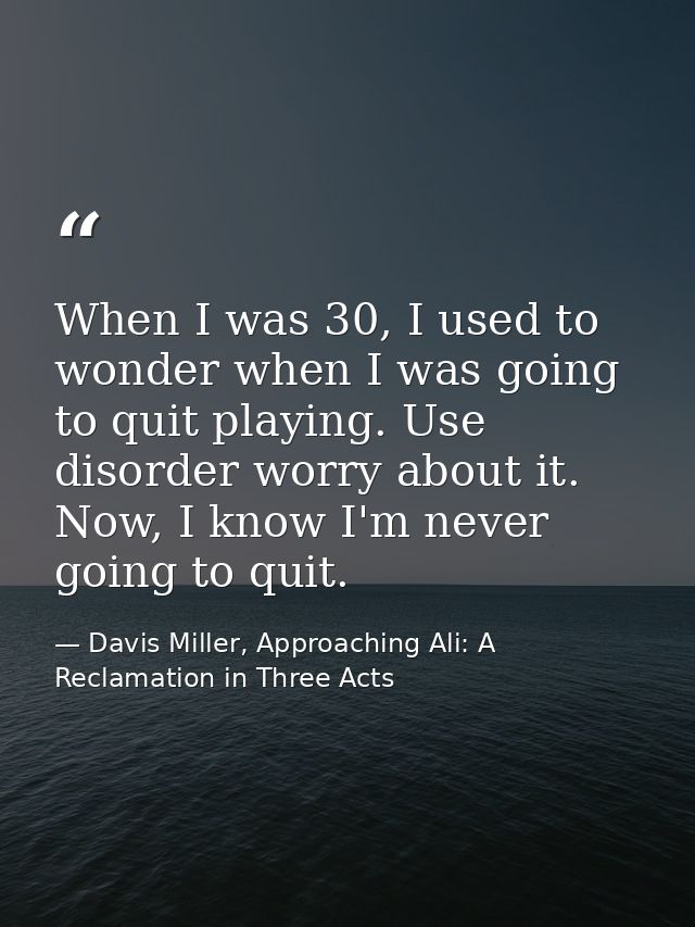When I was 30, I used to wonder when I was going to quit playing. Use disorder worry about it. Now, I know I'm never goi — Davis Miller, Approaching Ali: A Reclamation in Three Acts