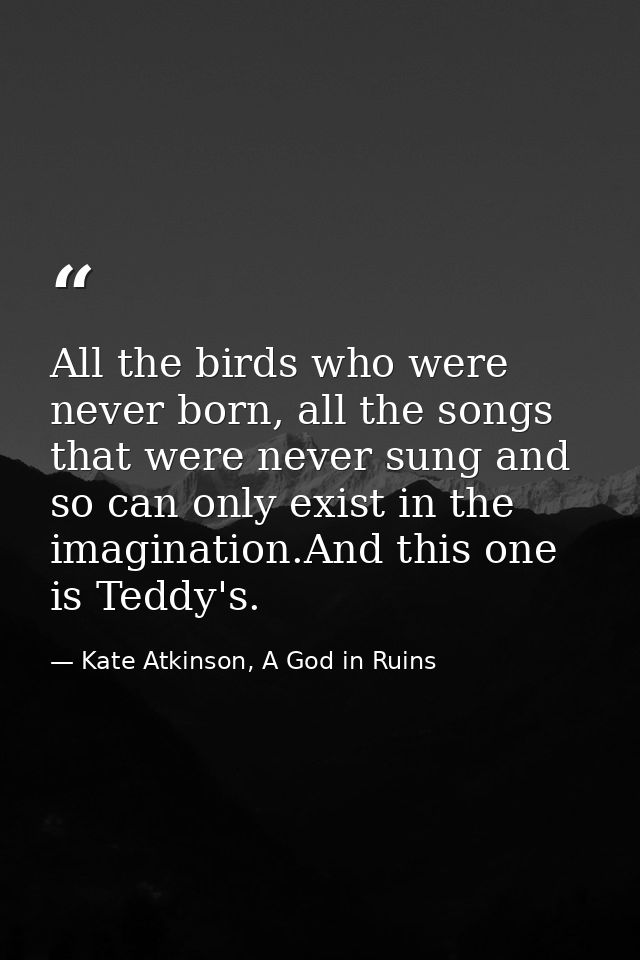All the birds who were never born, all the songs that were never sung and so can only exist in the imagination.And this  — Kate Atkinson, A God in Ruins