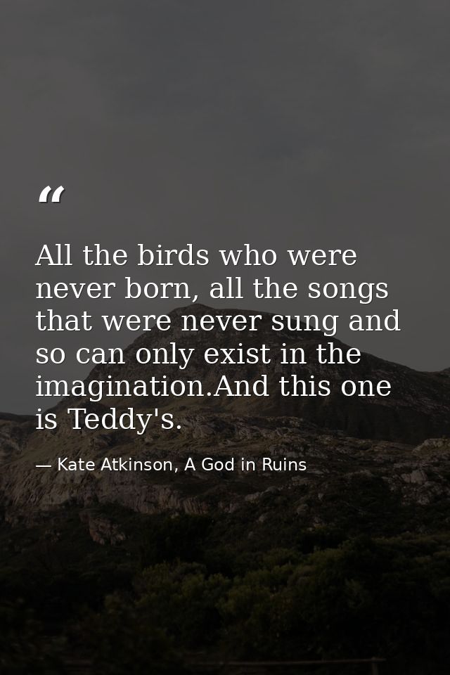 All the birds who were never born, all the songs that were never sung and so can only exist in the imagination.And this  — Kate Atkinson, A God in Ruins