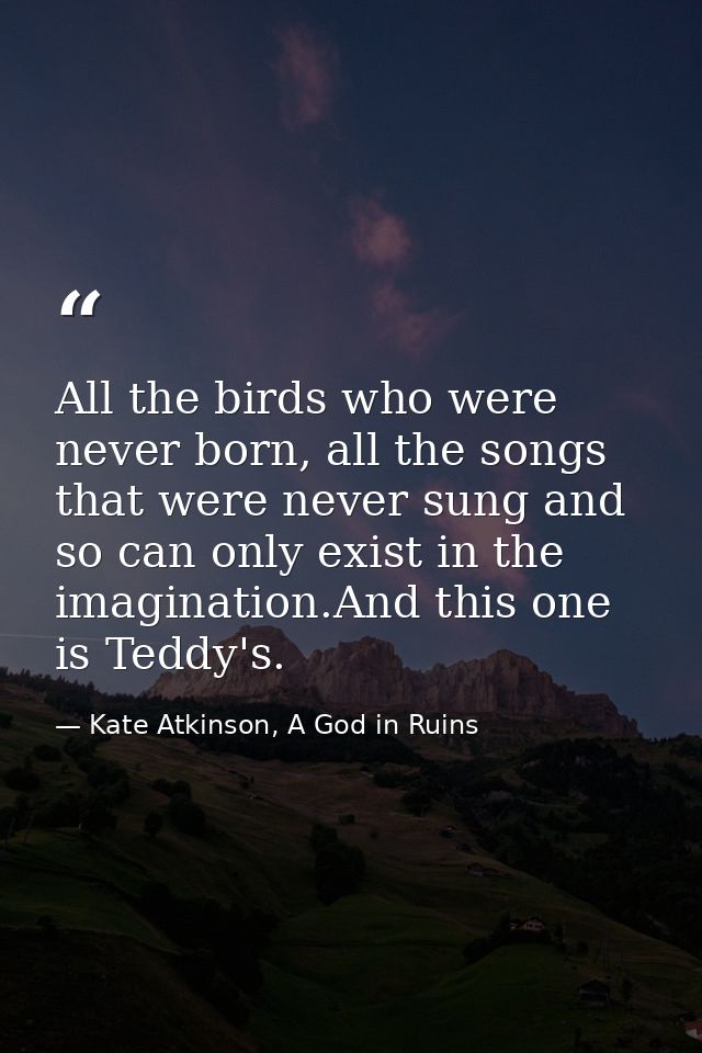 All the birds who were never born, all the songs that were never sung and so can only exist in the imagination.And this  — Kate Atkinson, A God in Ruins