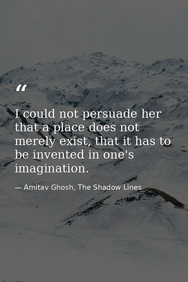 I could not persuade her that a place does not merely exist, that it has to be invented in one's imagination. — Amitav Ghosh, The Shadow Lines