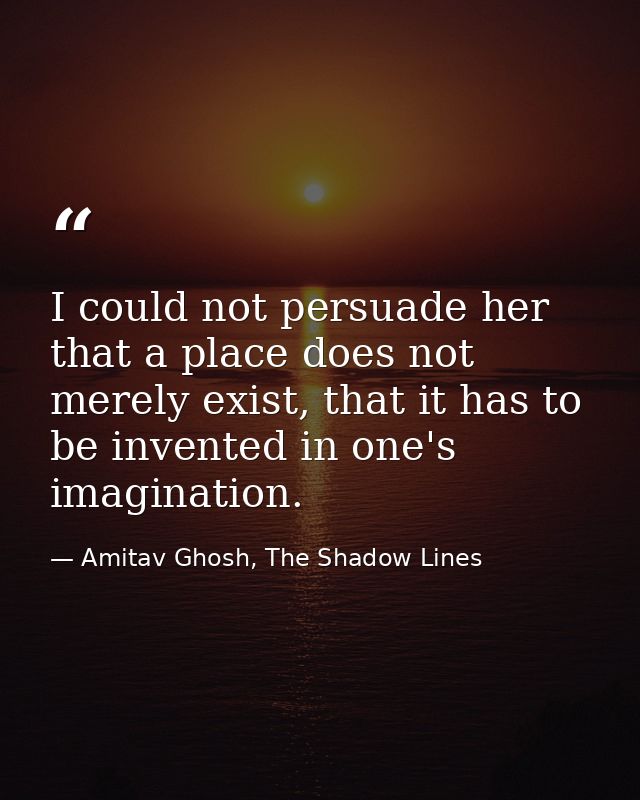 I could not persuade her that a place does not merely exist, that it has to be invented in one's imagination. — Amitav Ghosh, The Shadow Lines