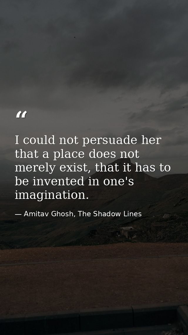 I could not persuade her that a place does not merely exist, that it has to be invented in one's imagination. — Amitav Ghosh, The Shadow Lines