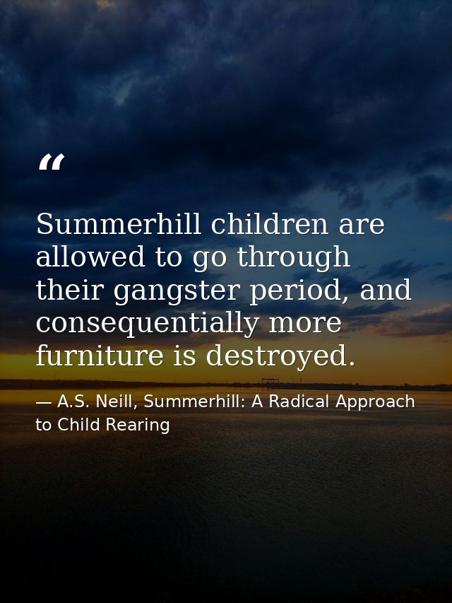 Summerhill children are allowed to go through their gangster period, and consequentially more furniture is destroyed. — A.S. Neill, Summerhill: A Radical Approach to Child Rearing