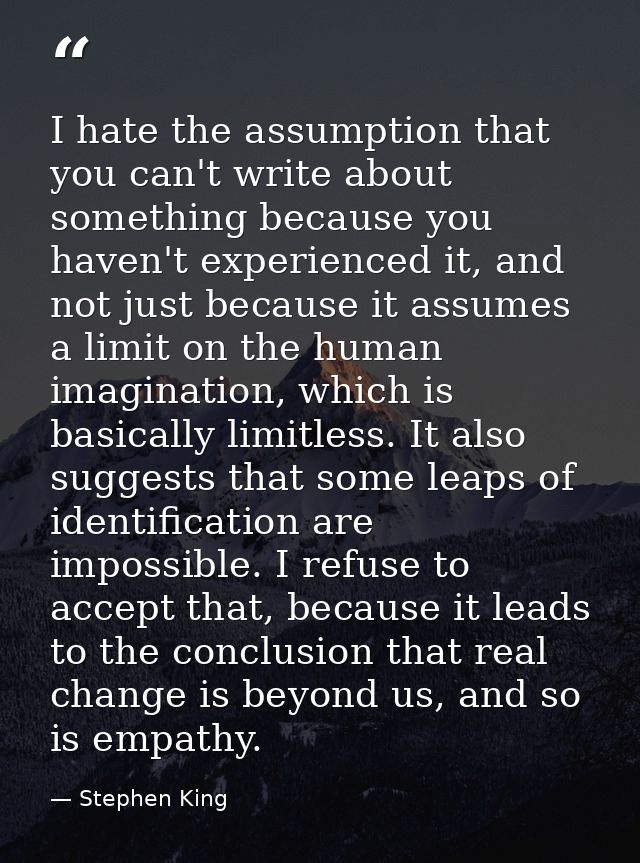 I hate the assumption that you can't write about something because you haven't experienced it, and not just because it a — Stephen King