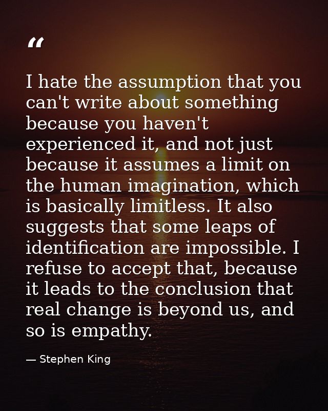 I hate the assumption that you can't write about something because you haven't experienced it, and not just because it a — Stephen King