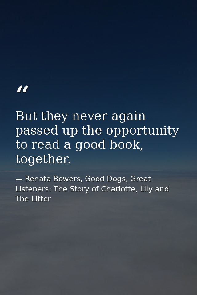 But they never again passed up the opportunity to read a good book, together. — Renata Bowers, Good Dogs, Great Listeners: The Story of Charlotte, Lily and The Litter