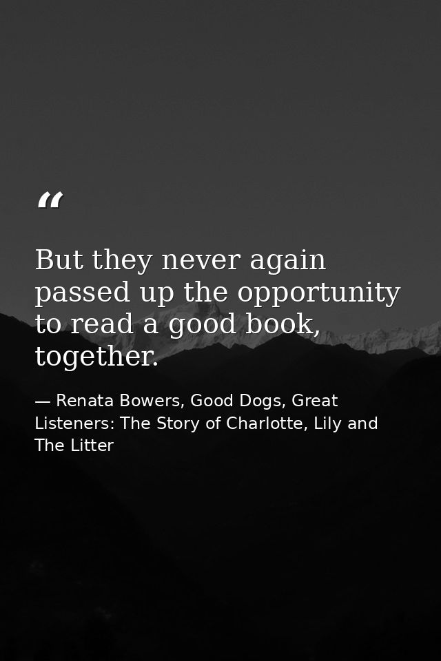 But they never again passed up the opportunity to read a good book, together. — Renata Bowers, Good Dogs, Great Listeners: The Story of Charlotte, Lily and The Litter