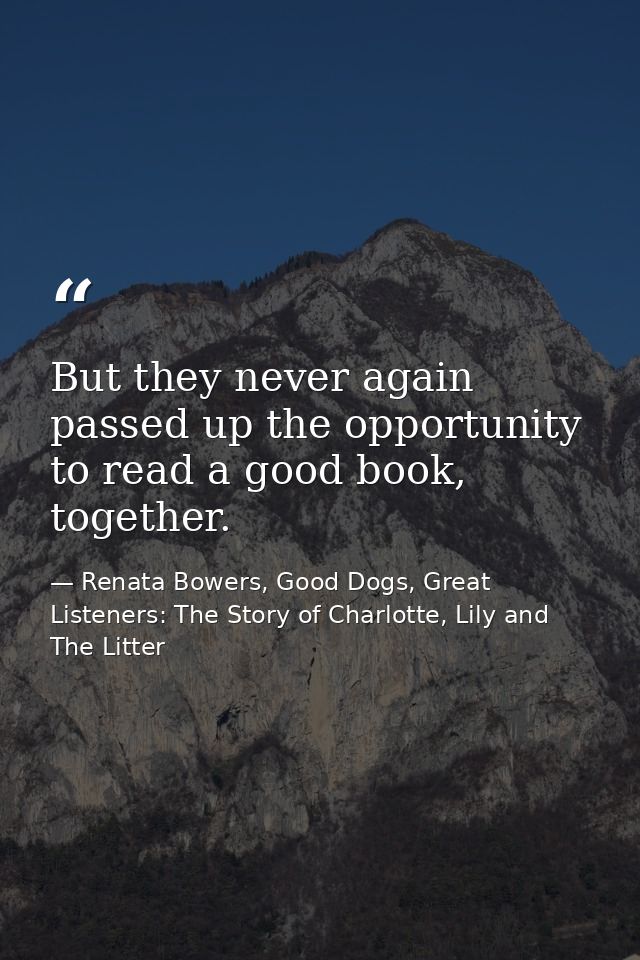 But they never again passed up the opportunity to read a good book, together. — Renata Bowers, Good Dogs, Great Listeners: The Story of Charlotte, Lily and The Litter
