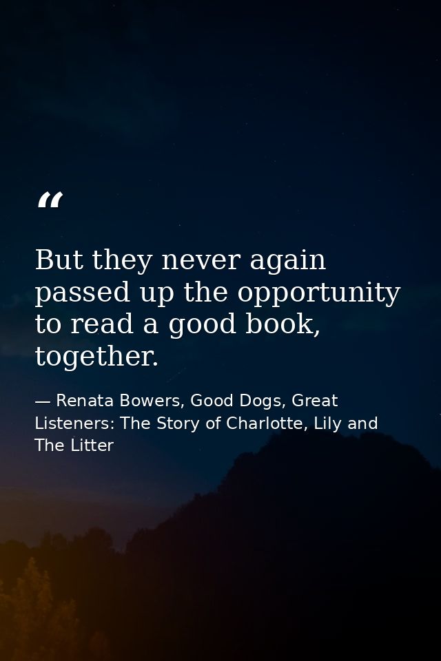 But they never again passed up the opportunity to read a good book, together. — Renata Bowers, Good Dogs, Great Listeners: The Story of Charlotte, Lily and The Litter