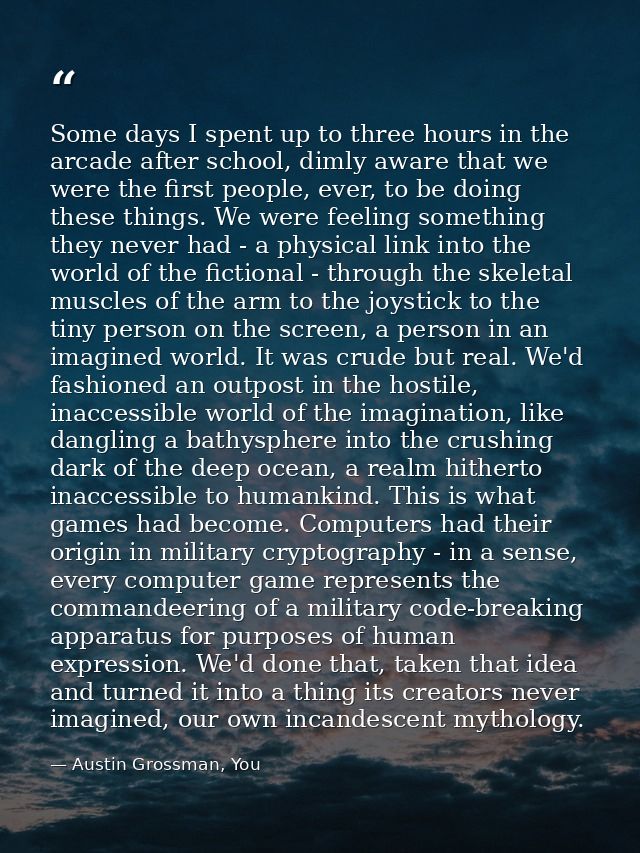 Some days I spent up to three hours in the arcade after school, dimly aware that we were the first people, ever, to be d — Austin Grossman, You