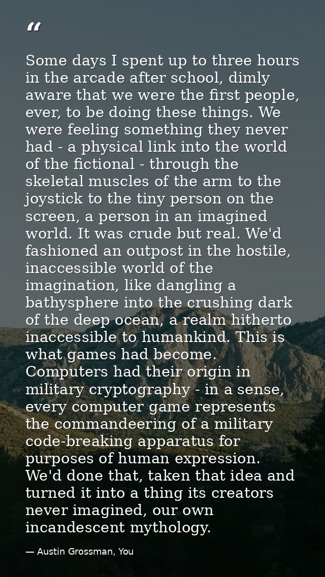 Some days I spent up to three hours in the arcade after school, dimly aware that we were the first people, ever, to be d — Austin Grossman, You