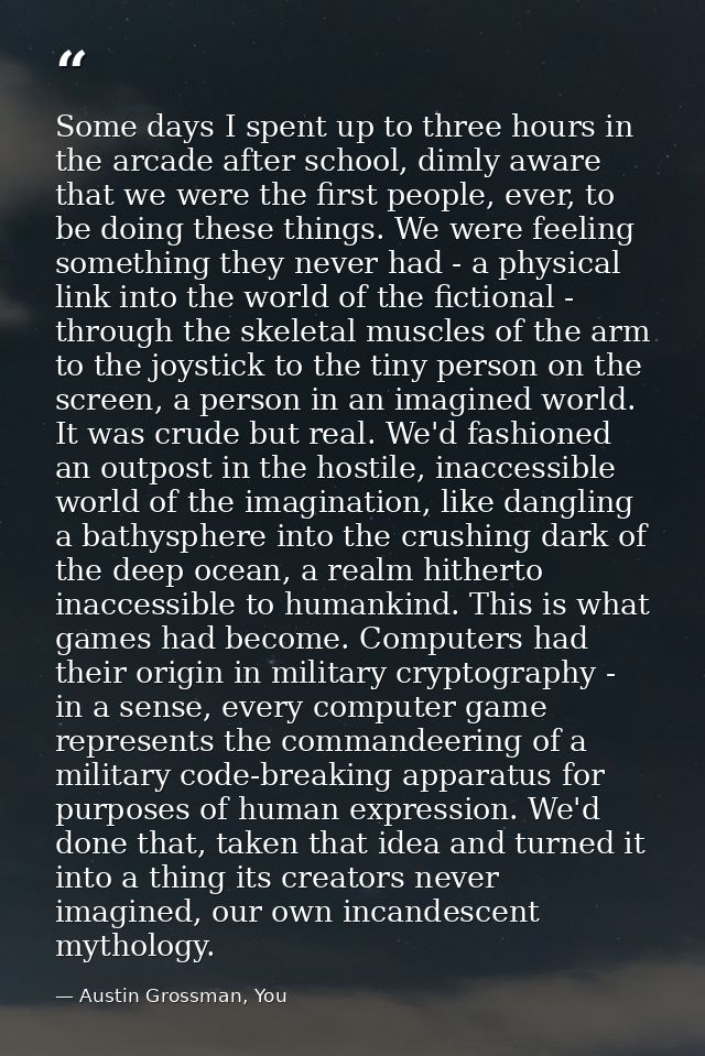 Some days I spent up to three hours in the arcade after school, dimly aware that we were the first people, ever, to be d — Austin Grossman, You