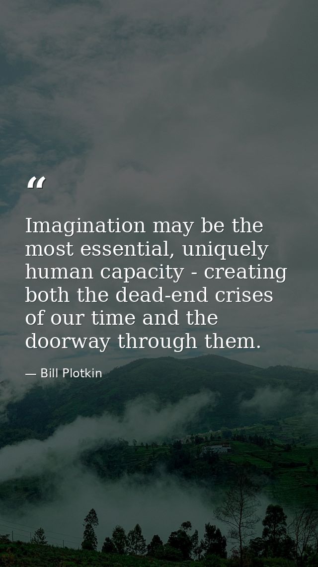 Imagination may be the most essential, uniquely human capacity - creating both the dead-end crises of our time and the d — Bill Plotkin