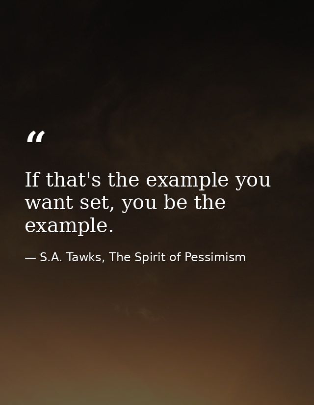 If that's the example you want set, you be the example. — S.A. Tawks, The Spirit of Pessimism