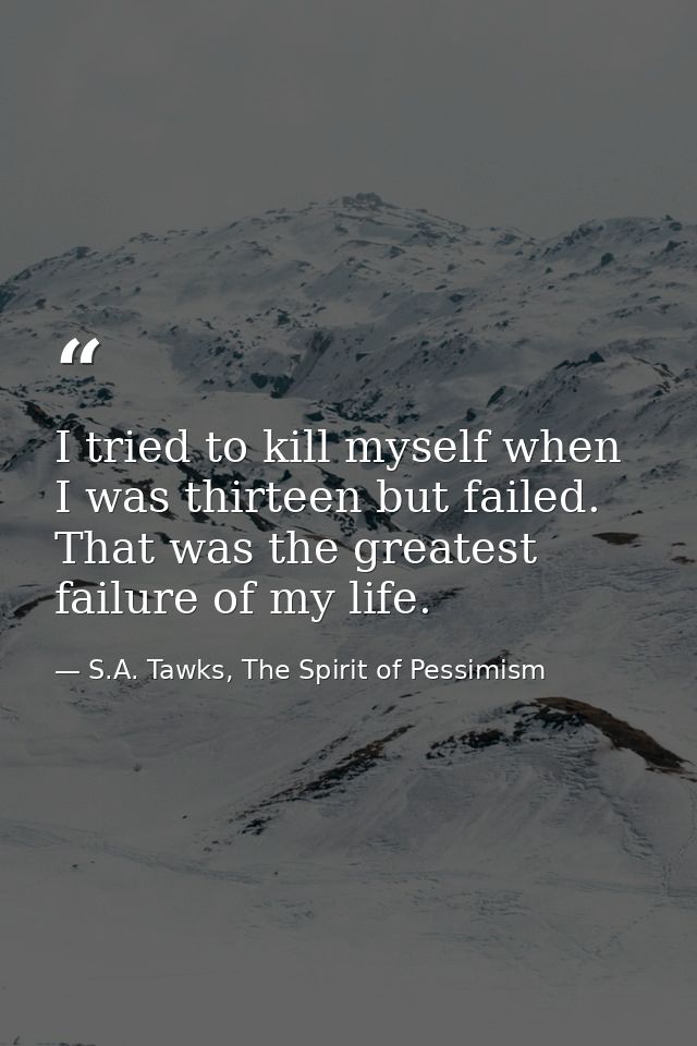 I tried to kill myself when I was thirteen but failed. That was the greatest failure of my life. — S.A. Tawks, The Spirit of Pessimism