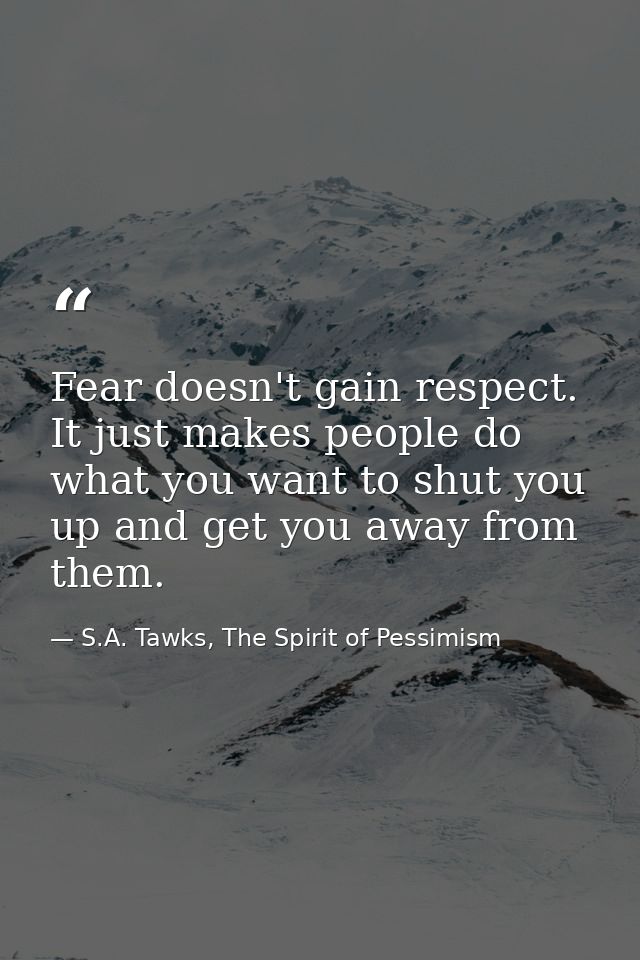 Fear doesn't gain respect. It just makes people do what you want to shut you up and get you away from them. — S.A. Tawks, The Spirit of Pessimism