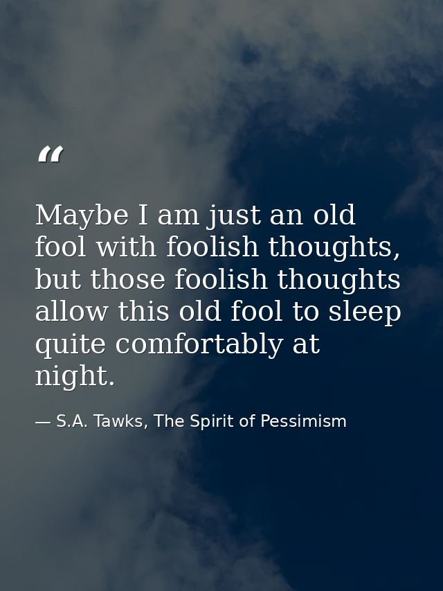 Maybe I am just an old fool with foolish thoughts, but those foolish thoughts allow this old fool to sleep quite comfort — S.A. Tawks, The Spirit of Pessimism