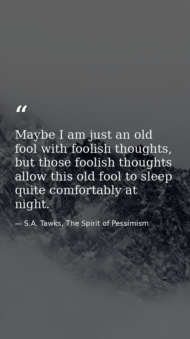 Maybe I am just an old fool with foolish thoughts, but those foolish thoughts allow this old fool to sleep quite comfort — S.A. Tawks, The Spirit of Pessimism