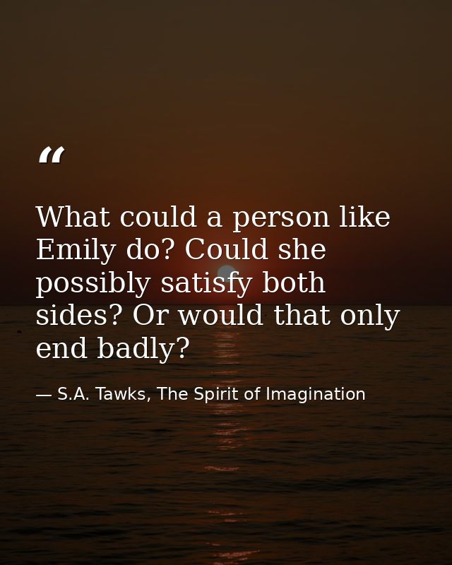 What could a person like Emily do? Could she possibly satisfy both sides? Or would that only end badly? — S.A. Tawks, The Spirit of Imagination