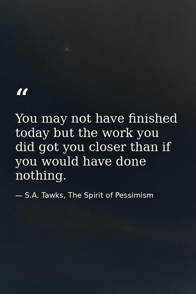 You may not have finished today but the work you did got you closer than if you would have done nothing. — S.A. Tawks, The Spirit of Pessimism