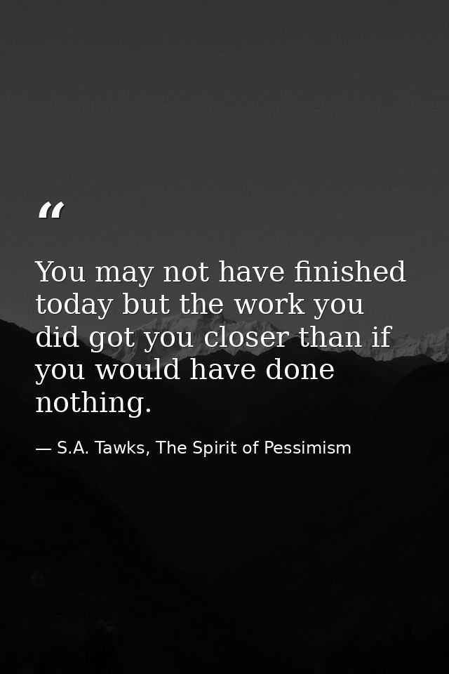 You may not have finished today but the work you did got you closer than if you would have done nothing. — S.A. Tawks, The Spirit of Pessimism